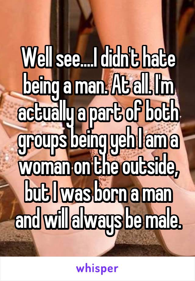 Well see....I didn't hate being a man. At all. I'm actually a part of both groups being yeh I am a woman on the outside, but I was born a man and will always be male.