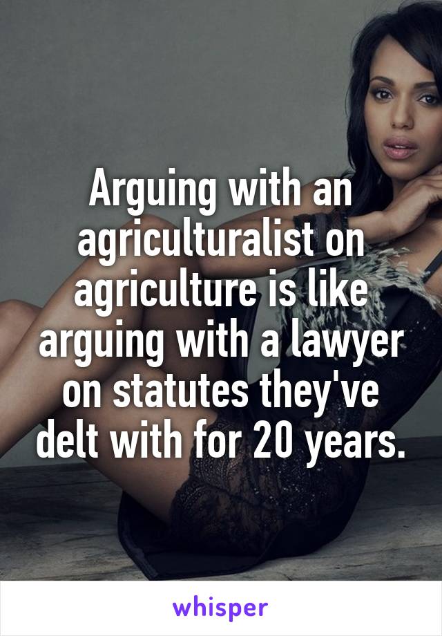 Arguing with an agriculturalist on agriculture is like arguing with a lawyer on statutes they've delt with for 20 years.