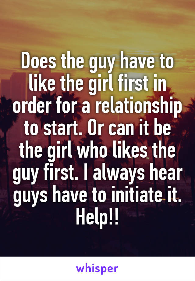 Does the guy have to like the girl first in order for a relationship to start. Or can it be the girl who likes the guy first. I always hear guys have to initiate it. Help!!