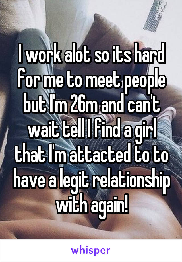 I work alot so its hard for me to meet people but I'm 26m and can't wait tell I find a girl that I'm attacted to to have a legit relationship with again!