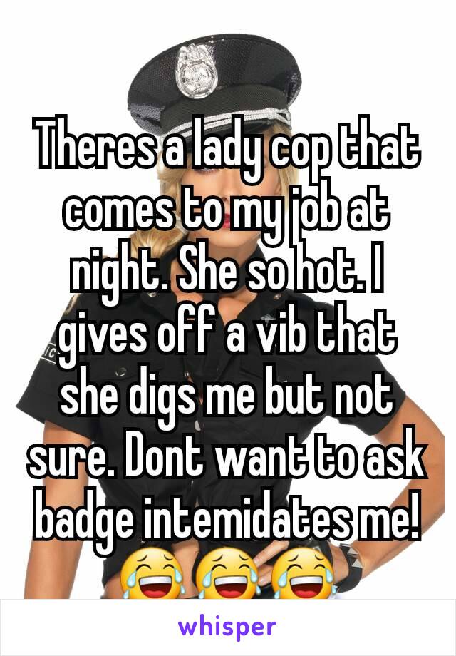 Theres a lady cop that comes to my job at night. She so hot. I gives off a vib that she digs me but not sure. Dont want to ask badge intemidates me! 😂😂😂