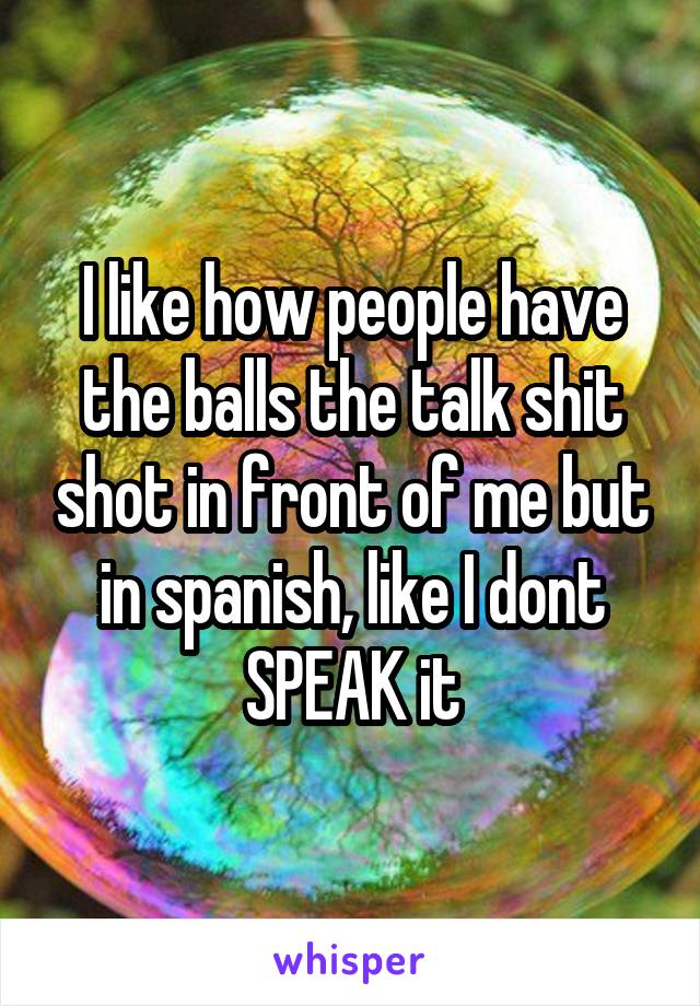 I like how people have the balls the talk shit shot in front of me but in spanish, like I dont SPEAK it