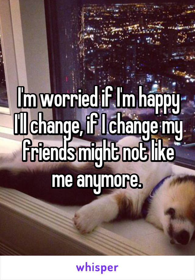 I'm worried if I'm happy I'll change, if I change my friends might not like me anymore. 