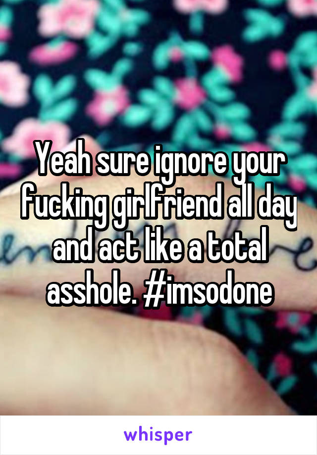 Yeah sure ignore your fucking girlfriend all day and act like a total asshole. #imsodone