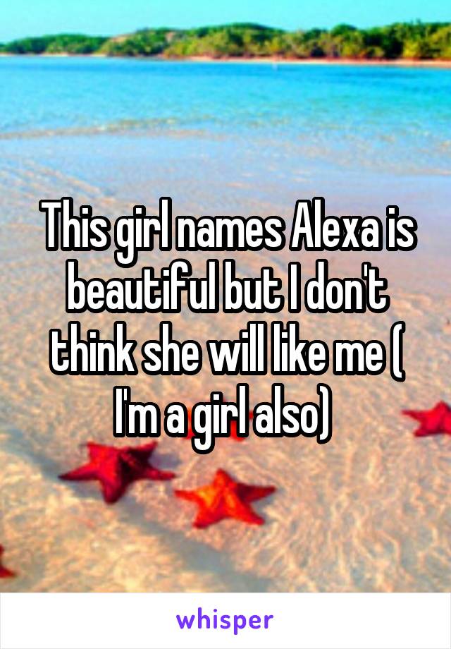 This girl names Alexa is beautiful but I don't think she will like me ( I'm a girl also) 