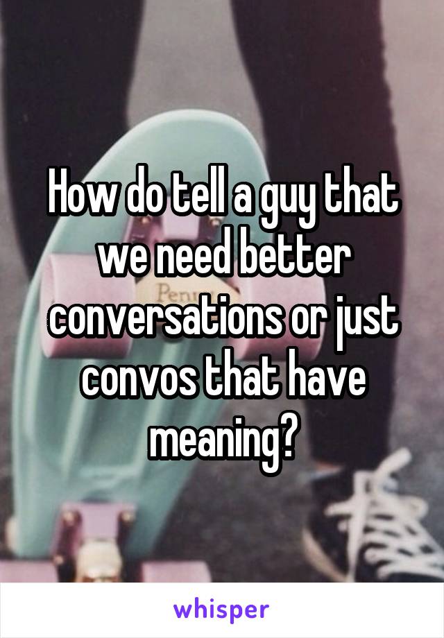 How do tell a guy that we need better conversations or just convos that have meaning?