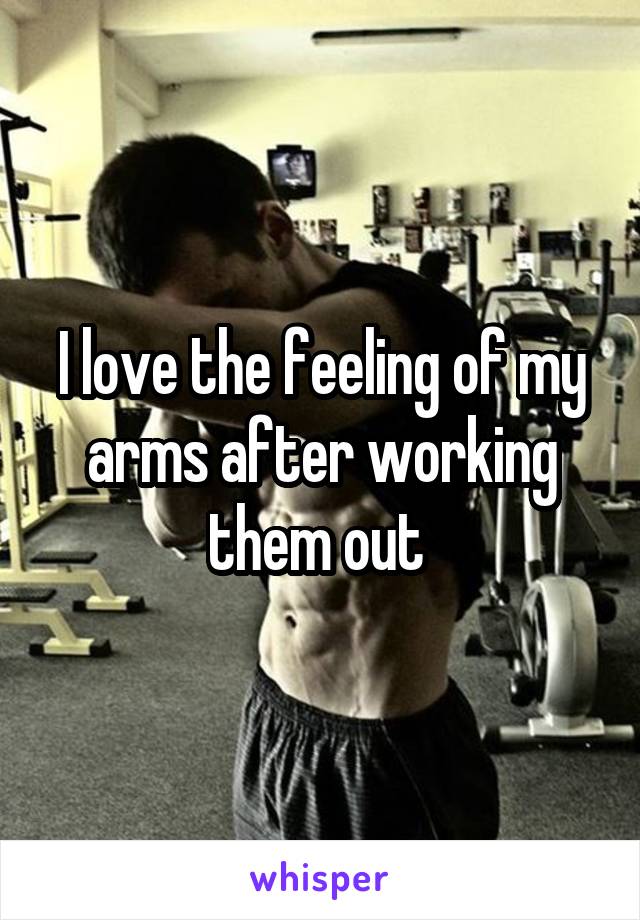 I love the feeling of my arms after working them out 
