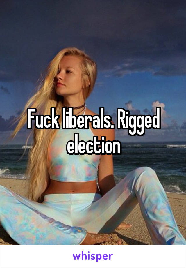 Fuck liberals. Rigged election