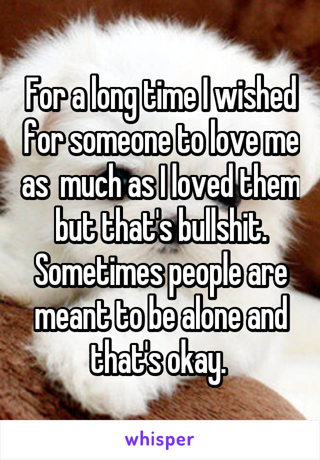 For a long time I wished for someone to love me as  much as I loved them but that's bullshit. Sometimes people are meant to be alone and that's okay. 