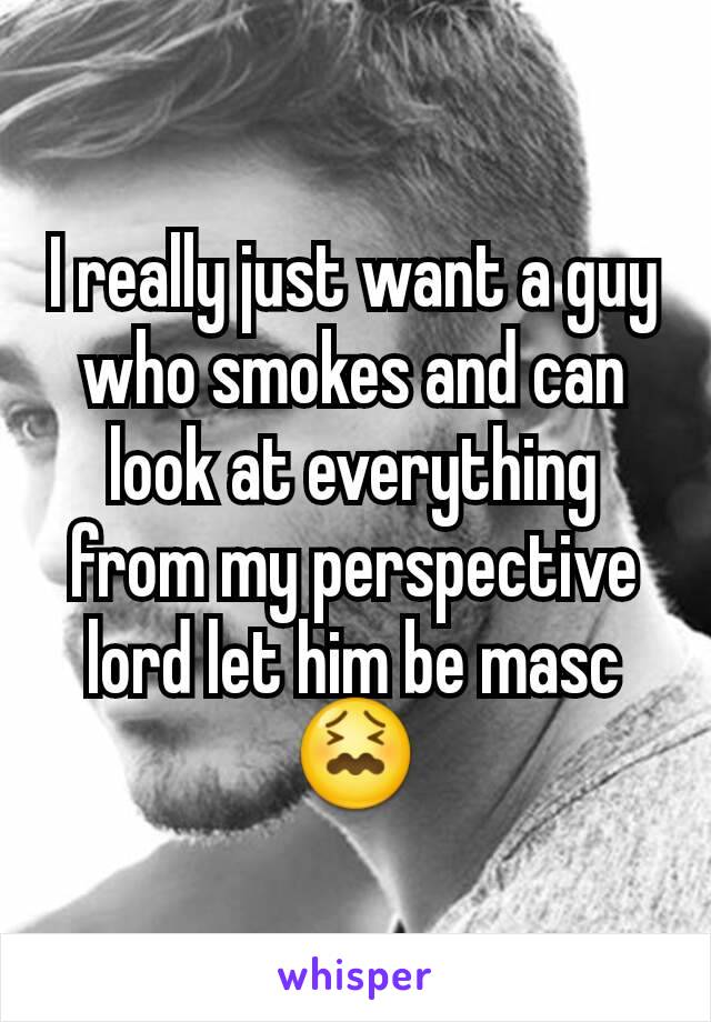 I really just want a guy who smokes and can look at everything from my perspective lord let him be masc 😖
