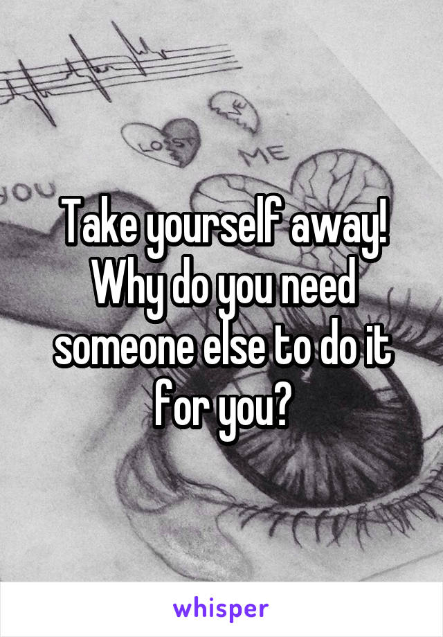 Take yourself away! Why do you need someone else to do it for you?