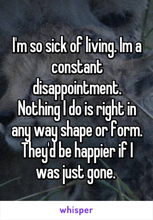 I'm so sick of living. Im a constant disappointment. Nothing I do is right in any way shape or form. They'd be happier if I was just gone. 