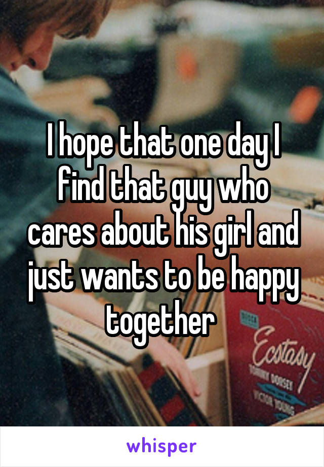 I hope that one day I find that guy who cares about his girl and just wants to be happy together 