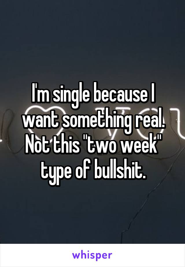 I'm single because I want something real. Not this "two week" type of bullshit.
