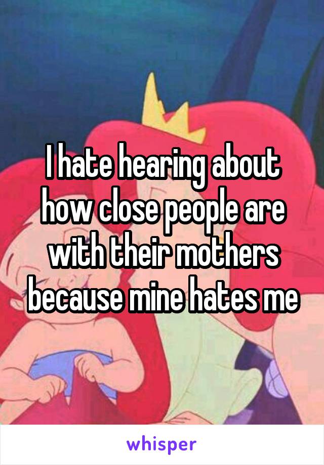 I hate hearing about how close people are with their mothers because mine hates me