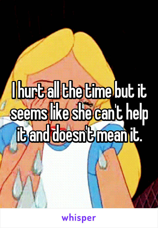 I hurt all the time but it seems like she can't help it and doesn't mean it.