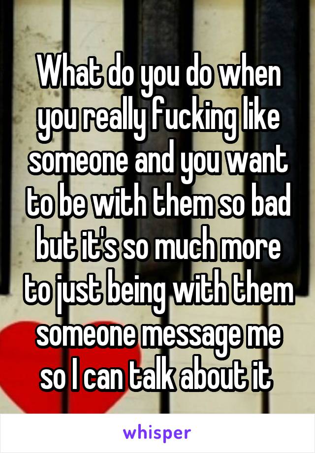 What do you do when you really fucking like someone and you want to be with them so bad but it's so much more to just being with them someone message me so I can talk about it 