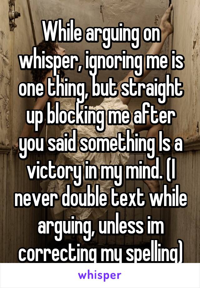 While arguing on whisper, ignoring me is one thing, but straight up blocking me after you said something Is a victory in my mind. (I never double text while arguing, unless im correcting my spelling)
