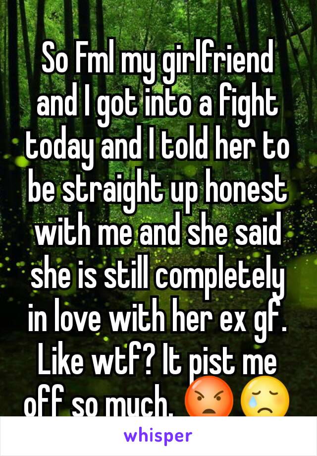 So Fml my girlfriend and I got into a fight today and I told her to be straight up honest with me and she said she is still completely in love with her ex gf. Like wtf? It pist me off so much. 😡😢