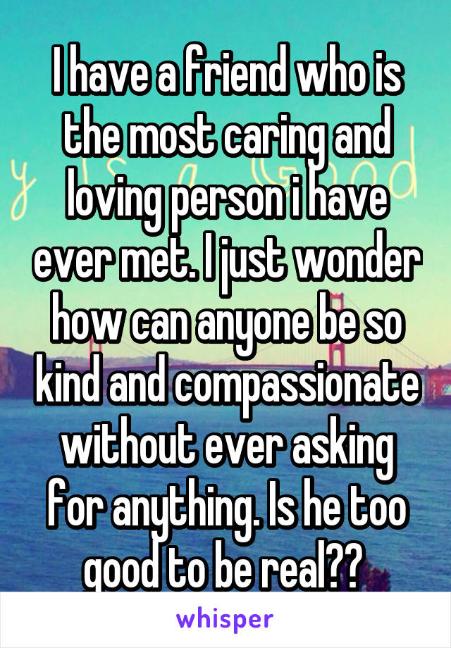 I have a friend who is the most caring and loving person i have ever met. I just wonder how can anyone be so kind and compassionate without ever asking for anything. Is he too good to be real?? 