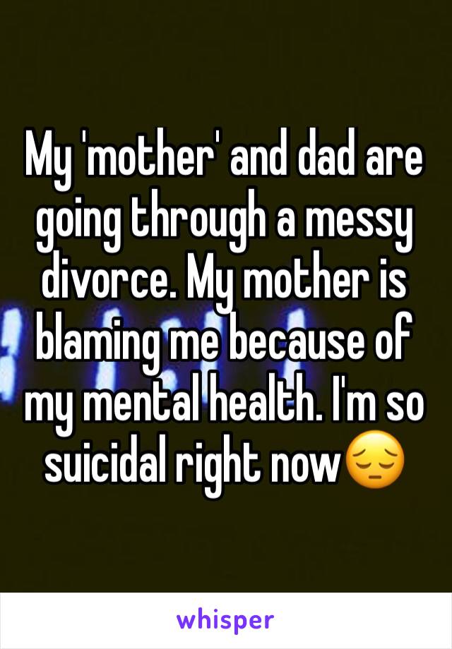 My 'mother' and dad are going through a messy divorce. My mother is blaming me because of my mental health. I'm so suicidal right now😔