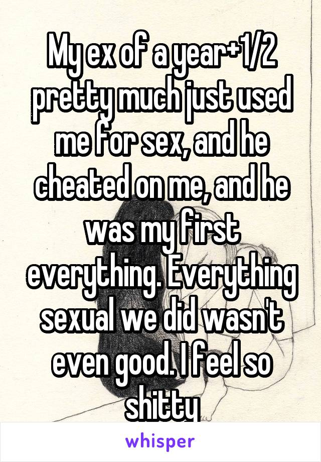My ex of a year+1/2 pretty much just used me for sex, and he cheated on me, and he was my first everything. Everything sexual we did wasn't even good. I feel so shitty