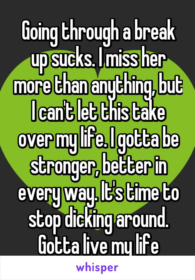 Going through a break up sucks. I miss her more than anything, but I can't let this take over my life. I gotta be stronger, better in every way. It's time to stop dicking around. Gotta live my life