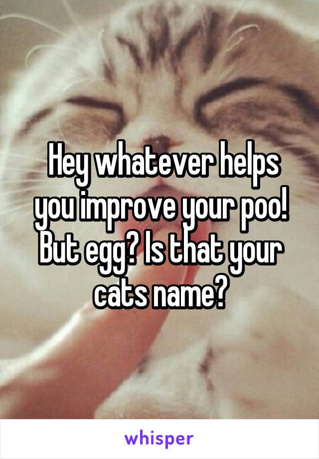  Hey whatever helps you improve your poo! But egg? Is that your cats name?