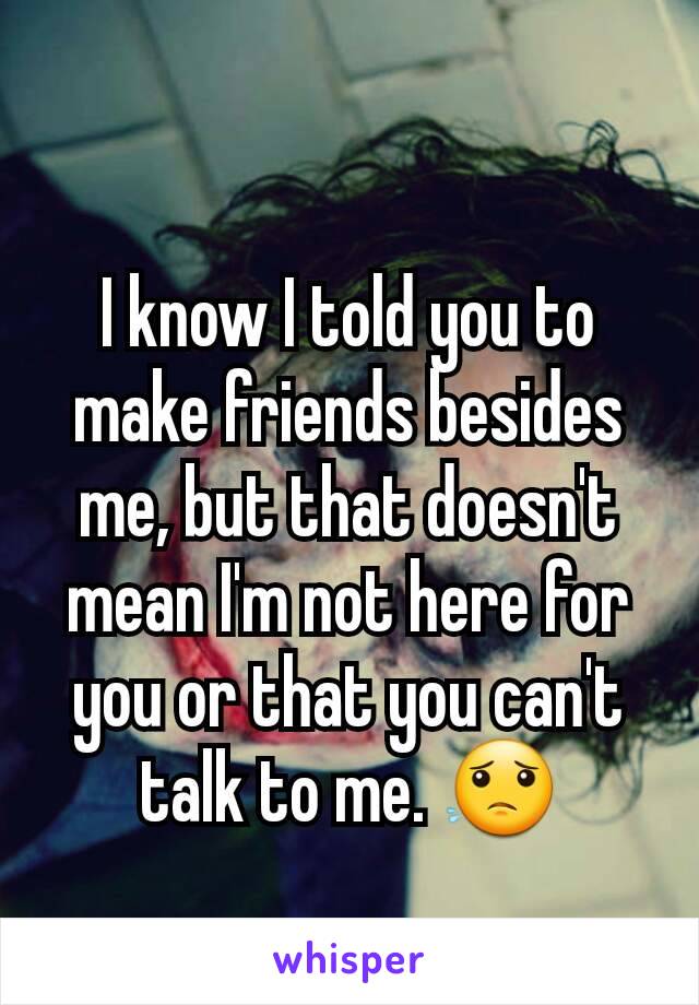 I know I told you to make friends besides me, but that doesn't mean I'm not here for you or that you can't talk to me. 😟