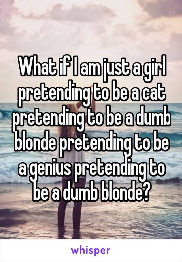 What if I am just a girl pretending to be a cat pretending to be a dumb blonde pretending to be a genius pretending to be a dumb blonde?
