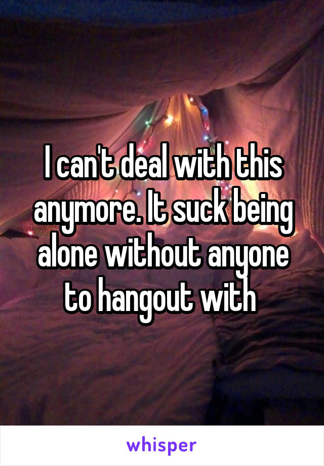 I can't deal with this anymore. It suck being alone without anyone to hangout with 