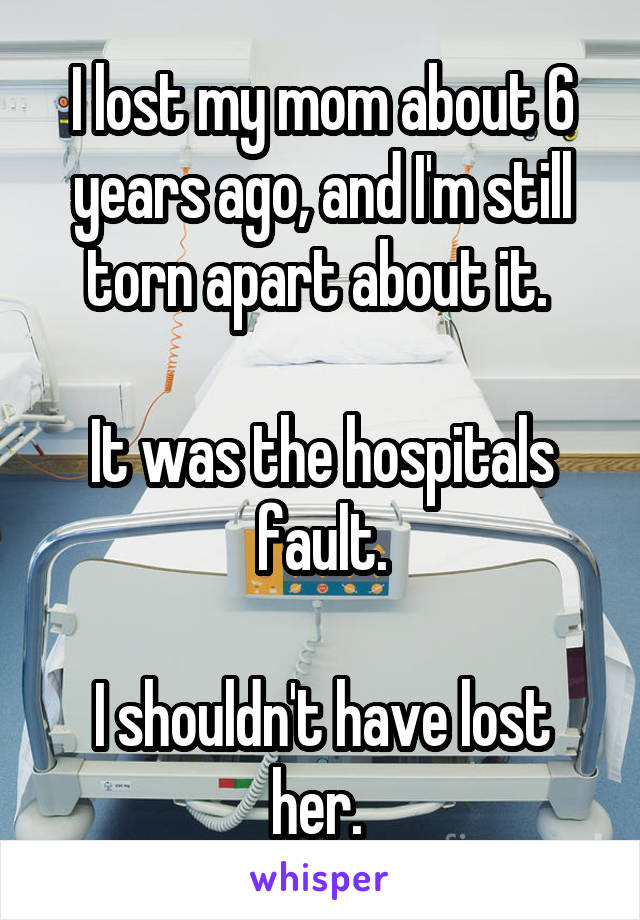 I lost my mom about 6 years ago, and I'm still torn apart about it. 

It was the hospitals fault.

I shouldn't have lost her. 