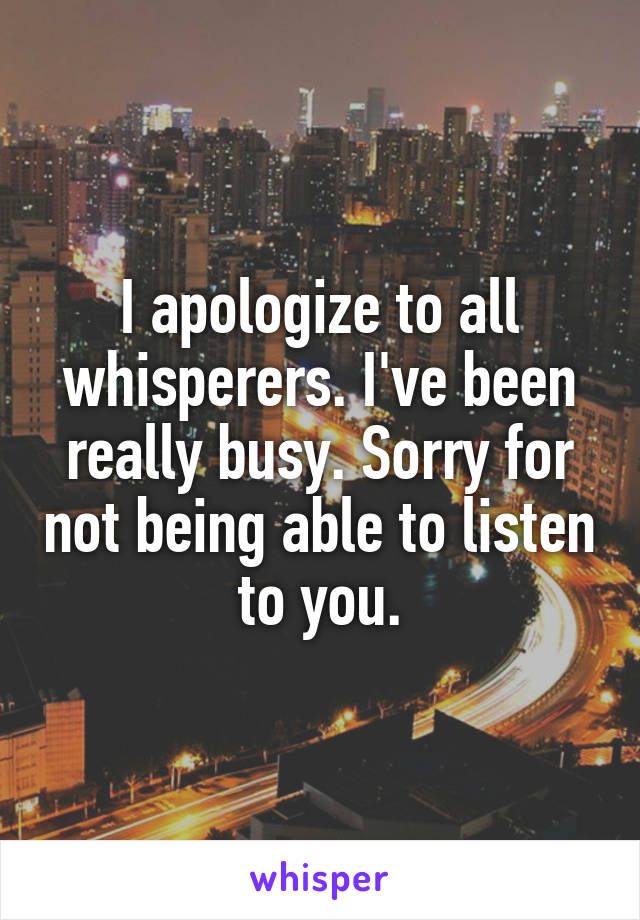 I apologize to all whisperers. I've been really busy. Sorry for not being able to listen to you.