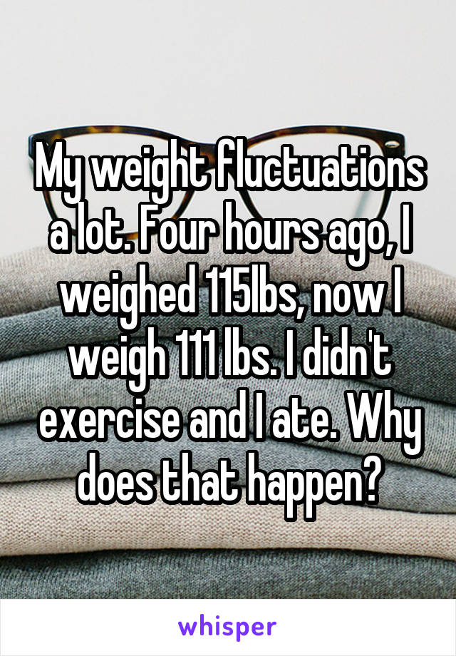 My weight fluctuations a lot. Four hours ago, I weighed 115lbs, now I weigh 111 lbs. I didn't exercise and I ate. Why does that happen?