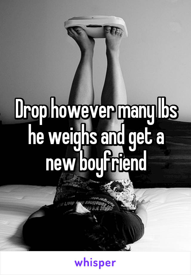 Drop however many lbs he weighs and get a new boyfriend
