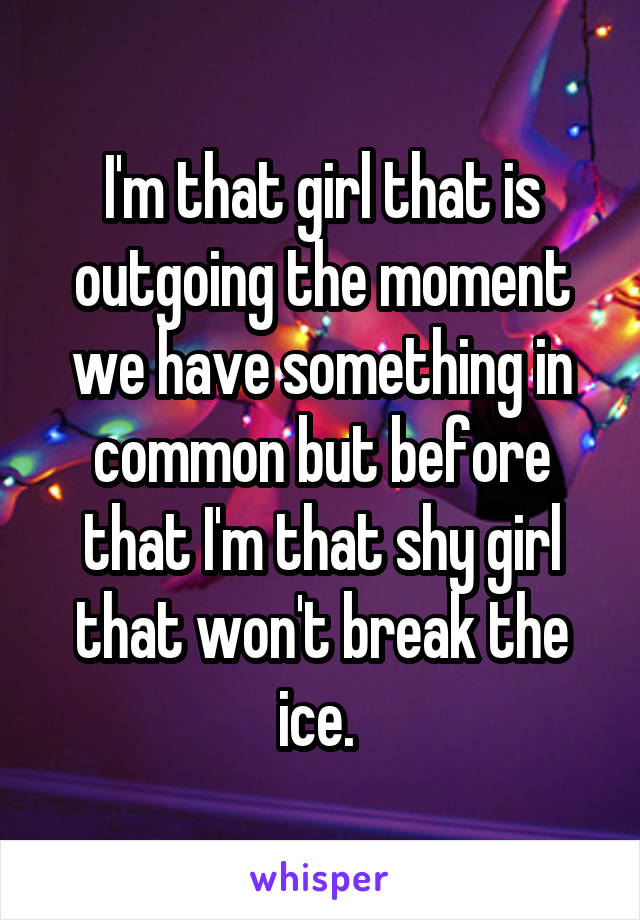 I'm that girl that is outgoing the moment we have something in common but before that I'm that shy girl that won't break the ice. 