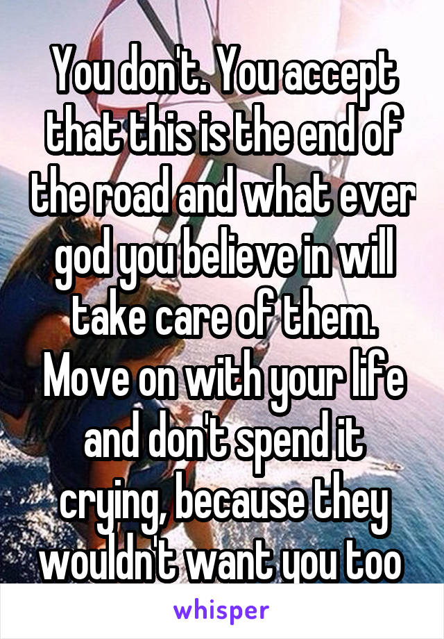 You don't. You accept that this is the end of the road and what ever god you believe in will take care of them. Move on with your life and don't spend it crying, because they wouldn't want you too 