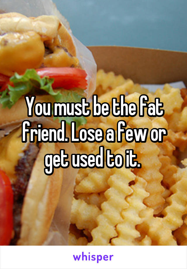 You must be the fat friend. Lose a few or get used to it. 