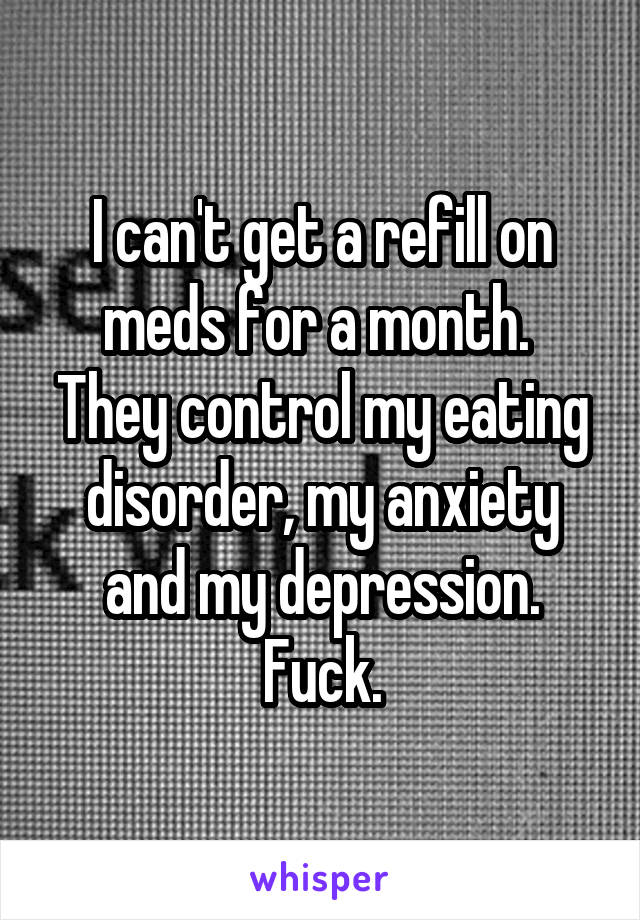 I can't get a refill on meds for a month.  They control my eating disorder, my anxiety and my depression. Fuck.
