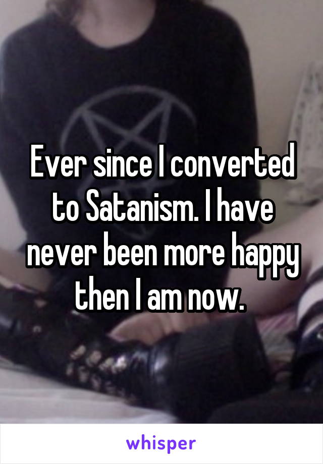 Ever since I converted to Satanism. I have never been more happy then I am now. 