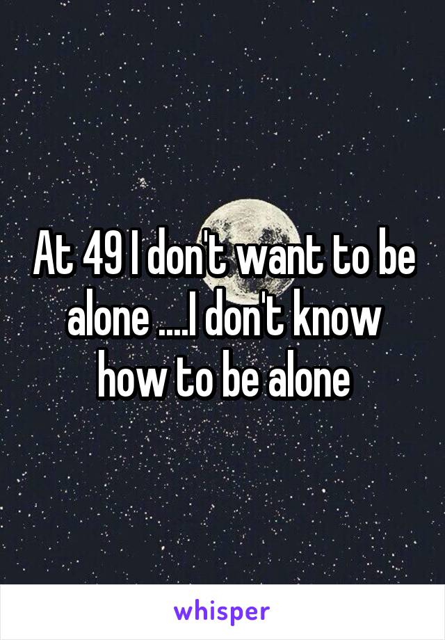 At 49 I don't want to be alone ....I don't know how to be alone