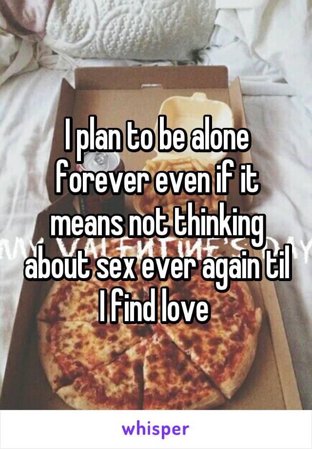 I plan to be alone forever even if it means not thinking about sex ever again til I find love 