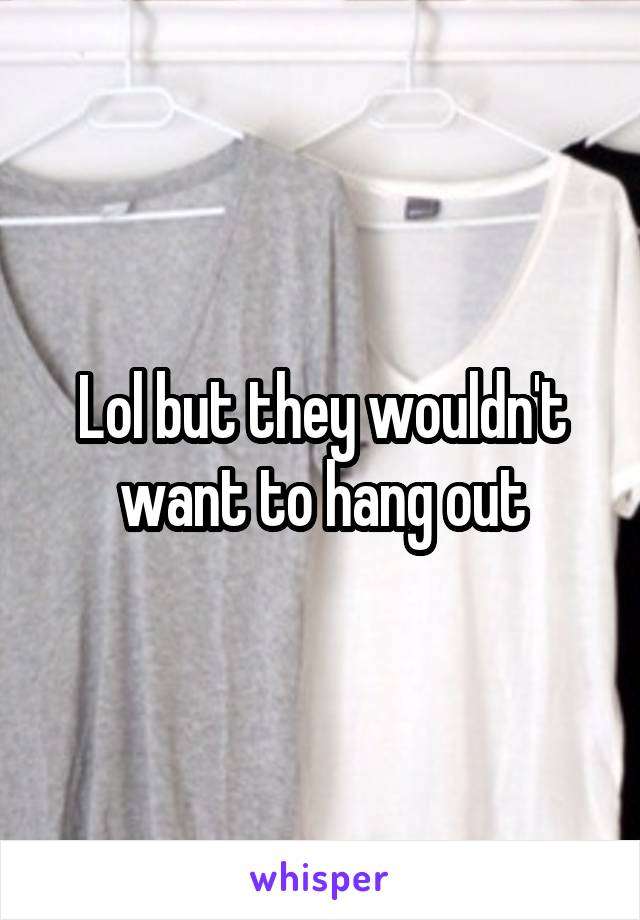 Lol but they wouldn't want to hang out