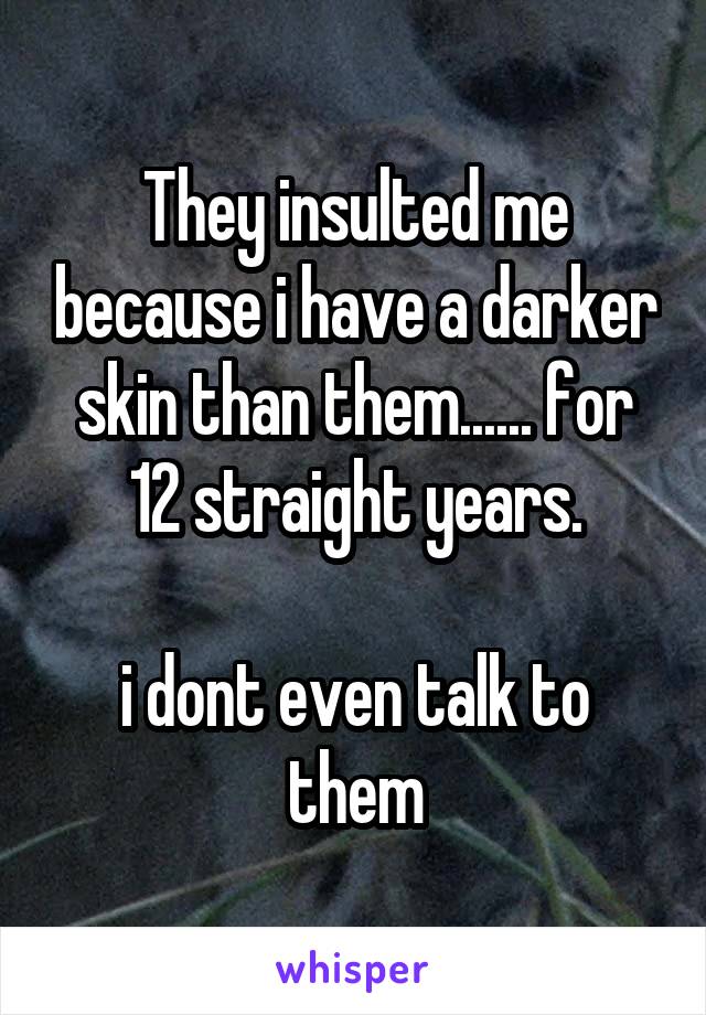 They insulted me because i have a darker skin than them...... for 12 straight years.

i dont even talk to them