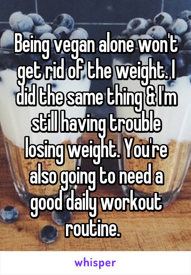 Being vegan alone won't get rid of the weight. I did the same thing & I'm still having trouble losing weight. You're also going to need a good daily workout routine.  