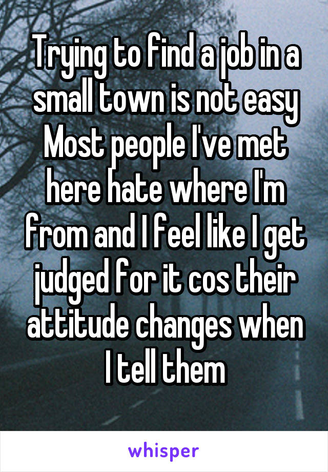Trying to find a job in a small town is not easy
Most people I've met here hate where I'm from and I feel like I get judged for it cos their attitude changes when I tell them
