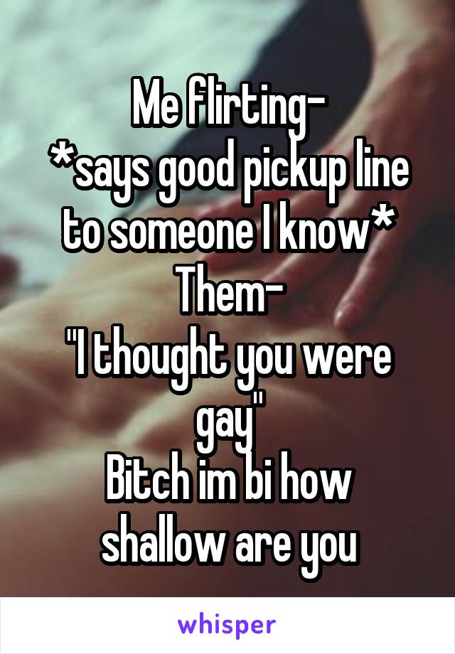 Me flirting-
*says good pickup line to someone I know*
Them-
"I thought you were gay"
Bitch im bi how shallow are you