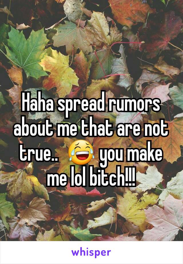 Haha spread rumors about me that are not true..  😂 you make me lol bitch!!!