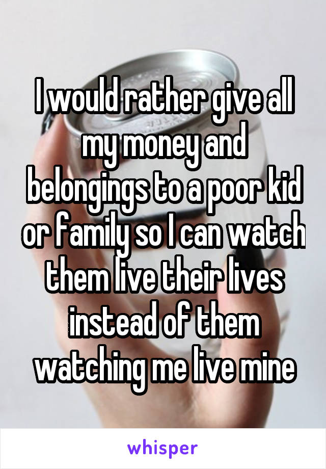 I would rather give all my money and belongings to a poor kid or family so I can watch them live their lives instead of them watching me live mine