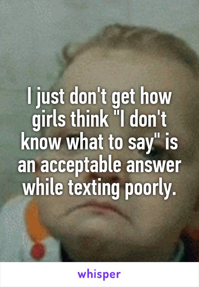 I just don't get how girls think "I don't know what to say" is an acceptable answer while texting poorly.